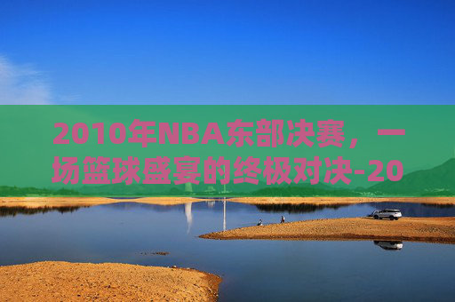 2010年NBA东部决赛，一场篮球盛宴的终极对决-2010nba东部半决赛回放