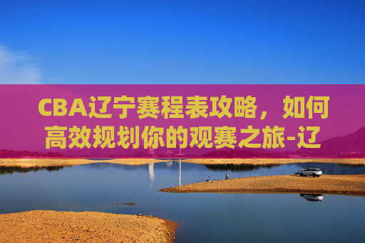 CBA辽宁赛程表攻略，如何高效规划你的观赛之旅-辽宁男篮cba赛程