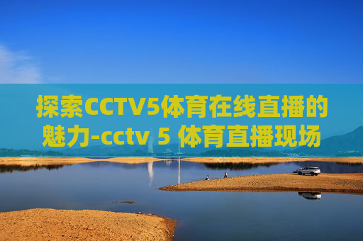 探索CCTV5体育在线直播的魅力-cctv 5 体育直播现场直播在线观看
