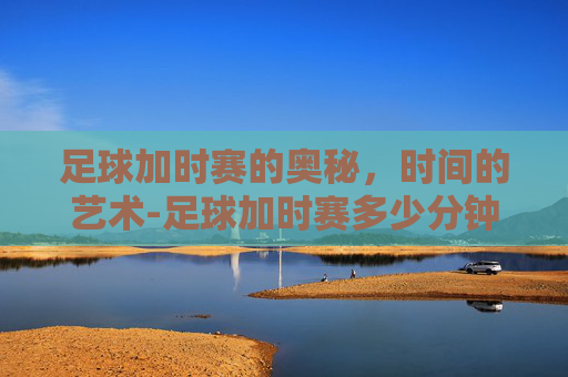 足球加时赛的奥秘，时间的艺术-足球加时赛多少分钟世界杯