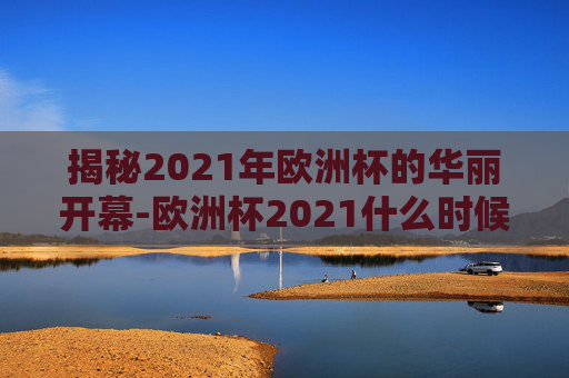 揭秘2021年欧洲杯的华丽开幕-欧洲杯2021什么时候开始举办