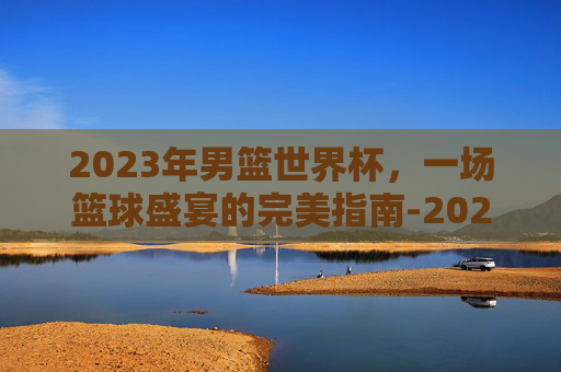 2023年男篮世界杯，一场篮球盛宴的完美指南-2023年男篮世界杯中国队阵容