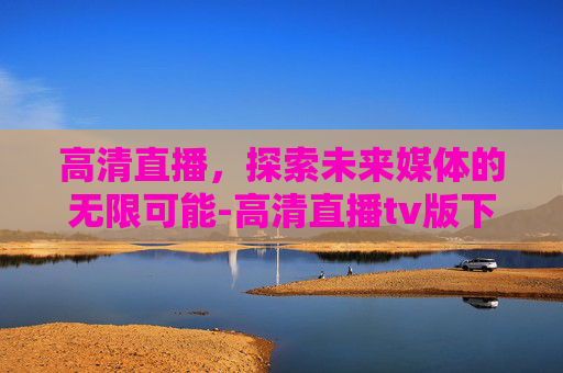 高清直播，探索未来媒体的无限可能-高清直播tv版下载