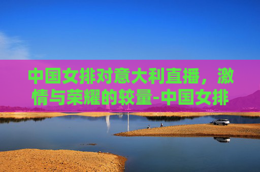 中国女排对意大利直播，激情与荣耀的较量-中国女排对意大利直播时间