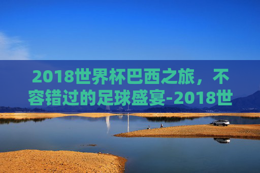 2018世界杯巴西之旅，不容错过的足球盛宴-2018世界杯巴西对比利时