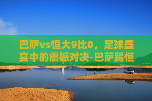 巴萨vs恒大9比0，足球盛宴中的震撼对决-巴萨踢恒大拿出了看家本领