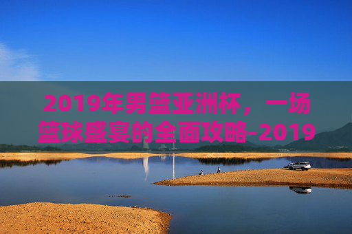 2019年男篮亚洲杯，一场篮球盛宴的全面攻略-2019年男篮亚洲杯中国对澳大利亚