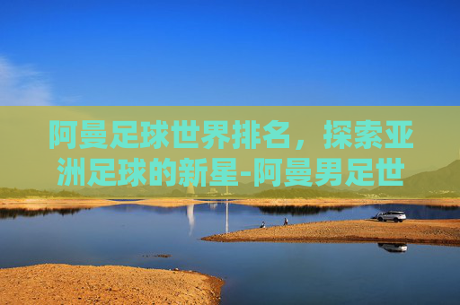 阿曼足球世界排名，探索亚洲足球的新星-阿曼男足世界排名