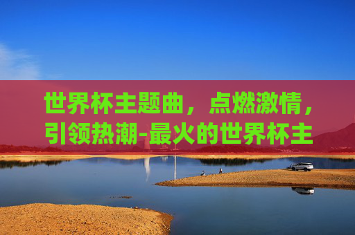 世界杯主题曲，点燃激情，引领热潮-最火的世界杯主题曲dj唱的