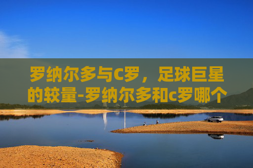 罗纳尔多与C罗，足球巨星的较量-罗纳尔多和c罗哪个厉害些