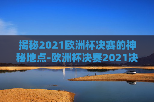 揭秘2021欧洲杯决赛的神秘地点-欧洲杯决赛2021决赛地点是哪里