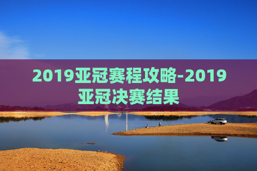 2019亚冠赛程攻略-2019亚冠决赛结果