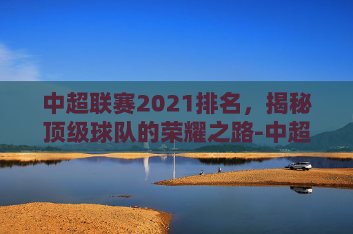 中超联赛2021排名，揭秘顶级球队的荣耀之路-中超联赛2021排行