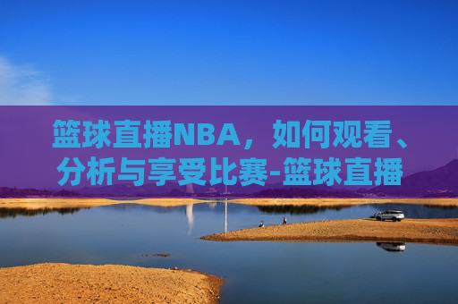 篮球直播NBA，如何观看、分析与享受比赛-篮球直播nba直播