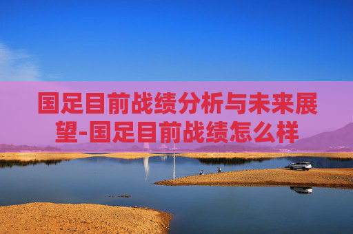 国足目前战绩分析与未来展望-国足目前战绩怎么样