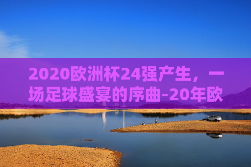 2020欧洲杯24强产生，一场足球盛宴的序曲-20年欧洲杯