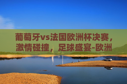 葡萄牙vs法国欧洲杯决赛，激情碰撞，足球盛宴-欧洲杯葡萄牙vs法国回放2024