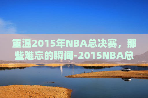 重温2015年NBA总决赛，那些难忘的瞬间-2015NBA总决赛回放免费观看