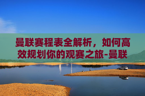 曼联赛程表全解析，如何高效规划你的观赛之旅-曼联赛程表最新消息
