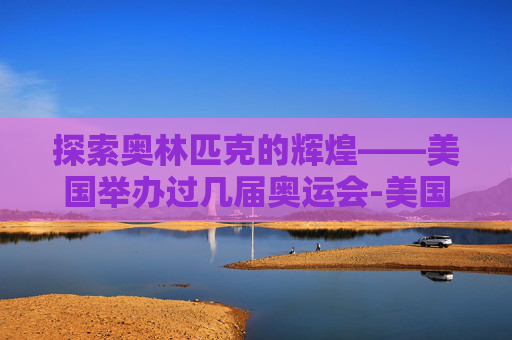 探索奥林匹克的辉煌——美国举办过几届奥运会-美国举办过几届奥运会分别在哪里