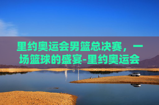 里约奥运会男篮总决赛，一场篮球的盛宴-里约奥运会男篮总决赛赛程