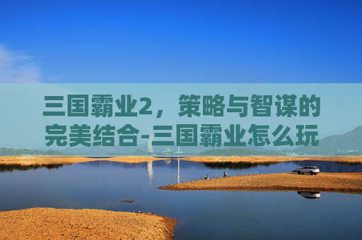 三国霸业2，策略与智谋的完美结合-三国霸业怎么玩不卡