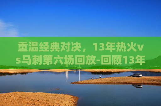 重温经典对决，13年热火vs马刺第六场回放-回顾13年热火vs马刺总决赛的精彩瞬间