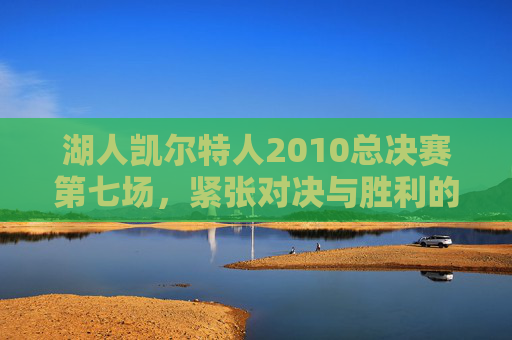湖人凯尔特人2010总决赛第七场，紧张对决与胜利的曙光-湖人凯尔特人2010总决赛第七场第四节