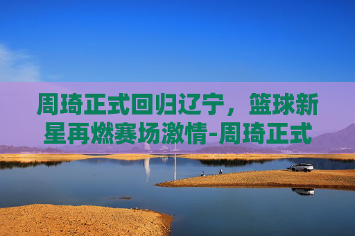周琦正式回归辽宁，篮球新星再燃赛场激情-周琦正式回归辽宁了吗