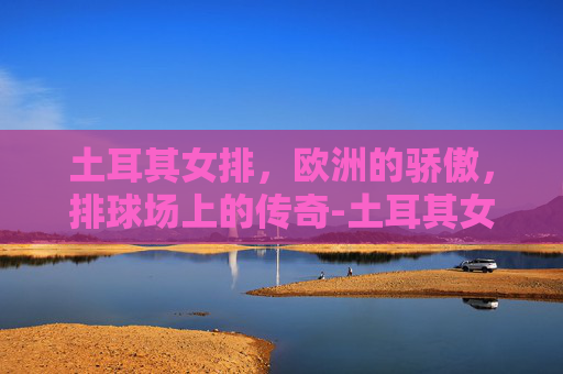 土耳其女排，欧洲的骄傲，排球场上的传奇-土耳其女排名单及照片