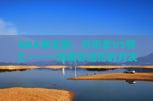 NBA季后赛，开拓者VS骑士——一场精彩绝伦的对决-开拓者vs骑士全场回放