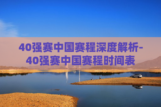 40强赛中国赛程深度解析-40强赛中国赛程时间表