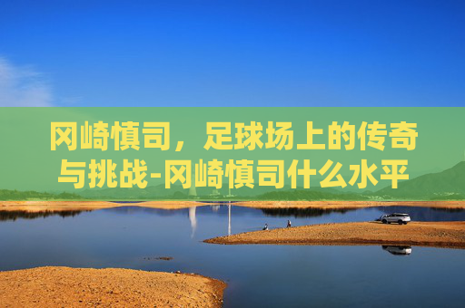冈崎慎司，足球场上的传奇与挑战-冈崎慎司什么水平