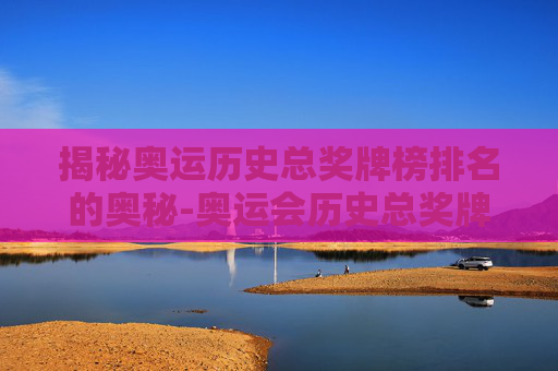 揭秘奥运历史总奖牌榜排名的奥秘-奥运会历史总奖牌榜排名表