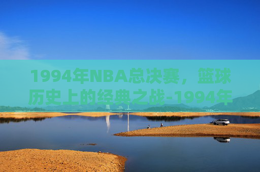 1994年NBA总决赛，篮球历史上的经典之战-1994年nba总决赛数据