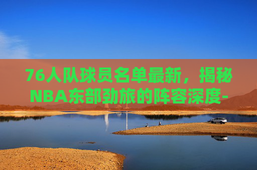 76人队球员名单最新，揭秘NBA东部劲旅的阵容深度-76人队最新球员明细