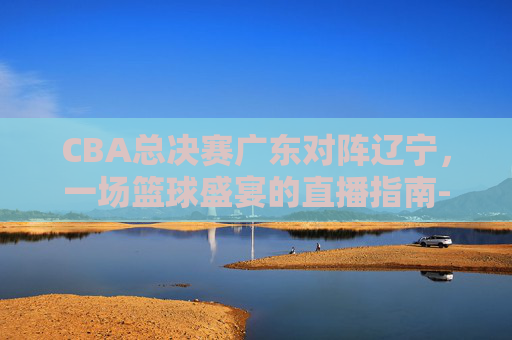 CBA总决赛广东对阵辽宁，一场篮球盛宴的直播指南-cba总决赛广东vs辽宁直播时间