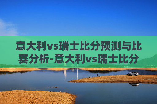 意大利vs瑞士比分预测与比赛分析-意大利vs瑞士比分结果