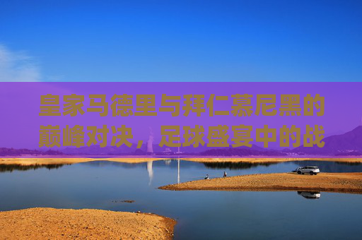 皇家马德里与拜仁慕尼黑的巅峰对决，足球盛宴中的战术较量-皇马vs拜仁2014.U.OP7g8R9Qs.top