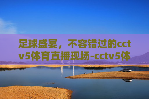 足球盛宴，不容错过的cctv5体育直播现场-cctv5体育直播现场足球今天直播