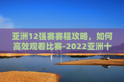 亚洲12强赛赛程攻略，如何高效观看比赛-2022亚洲十二强赛全过程