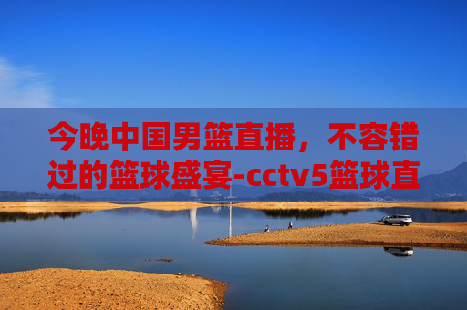 今晚中国男篮直播，不容错过的篮球盛宴-cctv5篮球直播在线观看
