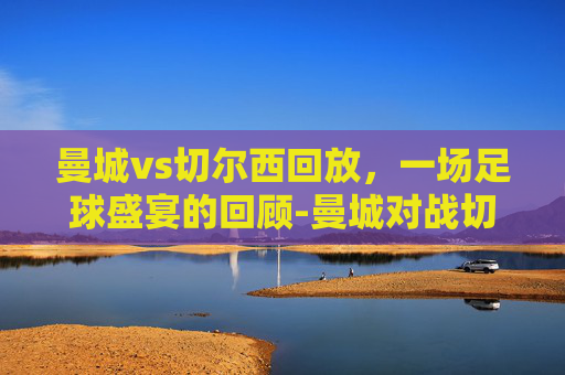 曼城vs切尔西回放，一场足球盛宴的回顾-曼城对战切尔西视频