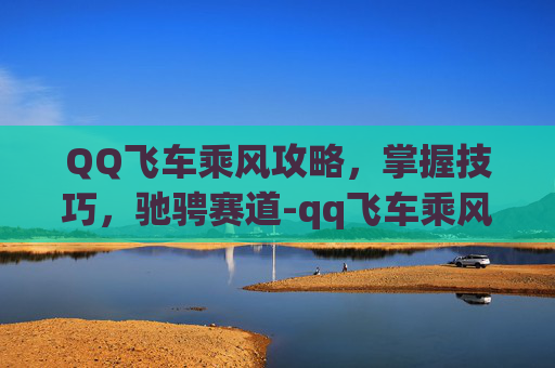 QQ飞车乘风攻略，掌握技巧，驰骋赛道-qq飞车乘风怎么获得