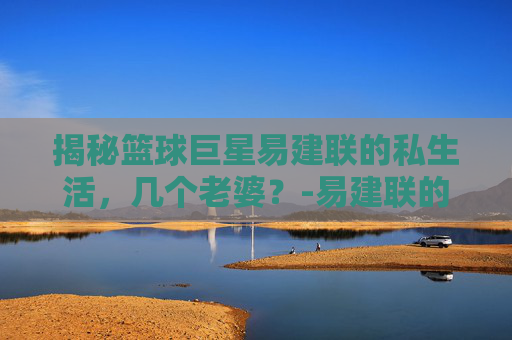 揭秘篮球巨星易建联的私生活，几个老婆？-易建联的老婆