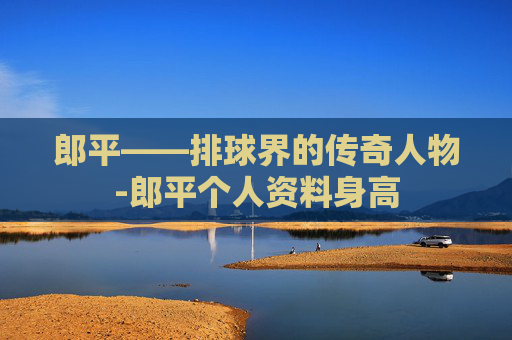 郎平——排球界的传奇人物-郎平个人资料身高