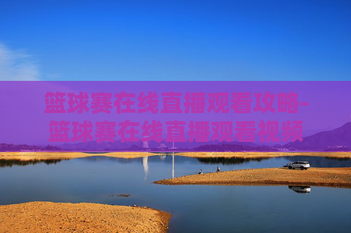 篮球赛在线直播观看攻略-篮球赛在线直播观看视频