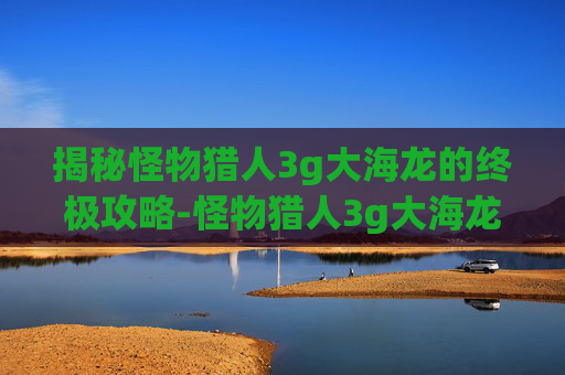 揭秘怪物猎人3g大海龙的终极攻略-怪物猎人3g大海龙弱什么