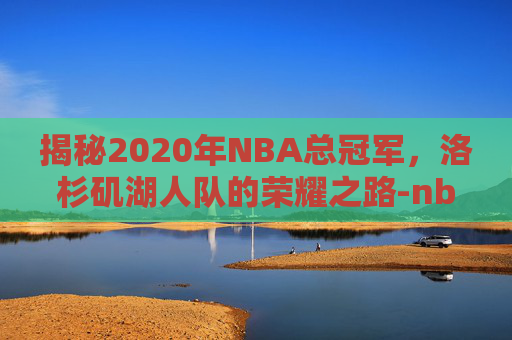 揭秘2020年NBA总冠军，洛杉矶湖人队的荣耀之路-nba2020年总冠军是哪个队