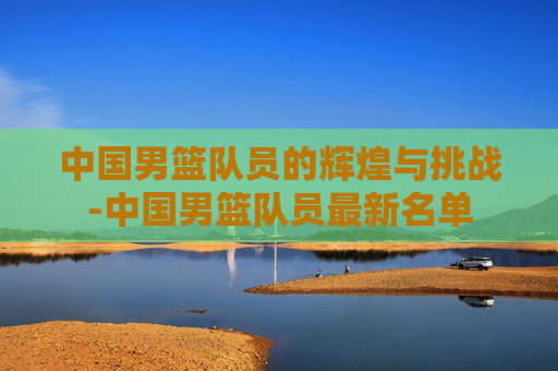 中国男篮队员的辉煌与挑战-中国男篮队员最新名单